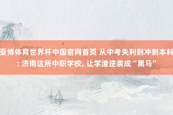 亚博体育世界杯中国官网首页 从中考失利到冲刺本科: 济南这所中职学校, 让学渣逆袭成“黑马”