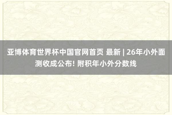 亚博体育世界杯中国官网首页 最新 | 26年小外面测收成公布! 附积年小外分数线