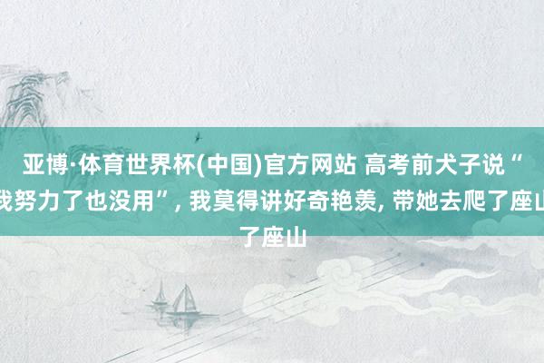 亚博·体育世界杯(中国)官方网站 高考前犬子说“我努力了也没用”, 我莫得讲好奇艳羡, 带她去爬了座山