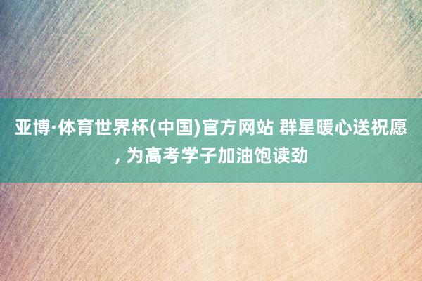 亚博·体育世界杯(中国)官方网站 群星暖心送祝愿, 为高考学子加油饱读劲