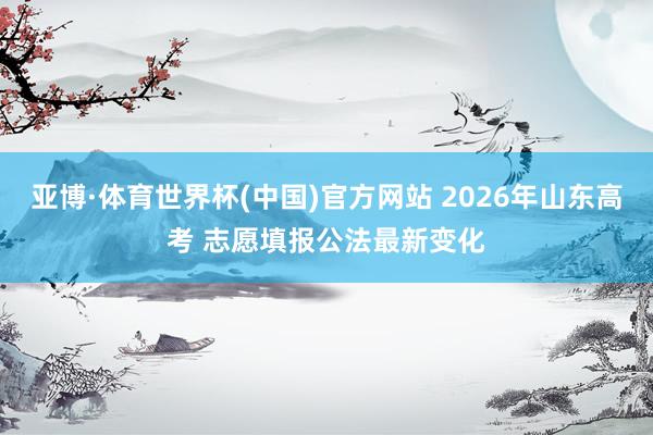亚博·体育世界杯(中国)官方网站 2026年山东高考 志愿填报公法最新变化