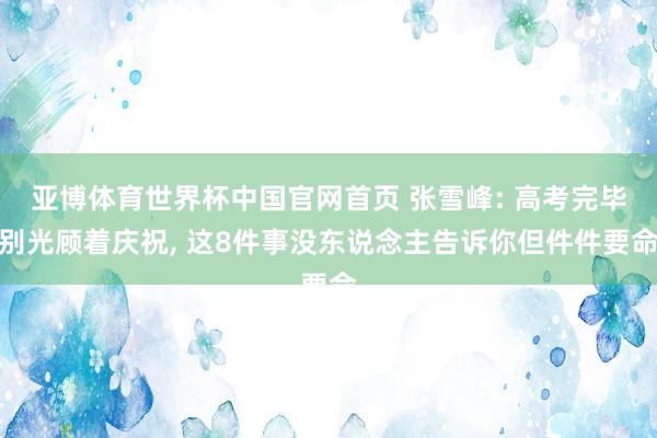 亚博体育世界杯中国官网首页 张雪峰: 高考完毕别光顾着庆祝, 这8件事没东说念主告诉你但件件要命