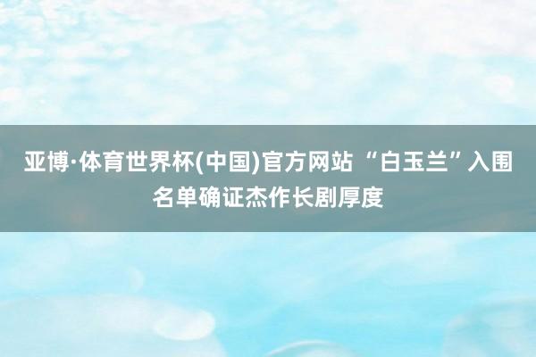亚博·体育世界杯(中国)官方网站 “白玉兰”入围名单确证杰作长剧厚度
