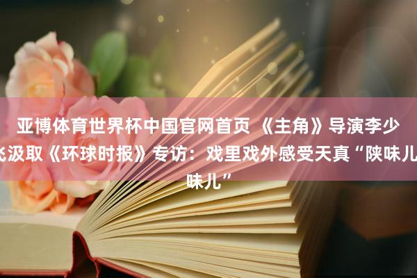 亚博体育世界杯中国官网首页 《主角》导演李少飞汲取《环球时报》专访：戏里戏外感受天真“陕味儿”