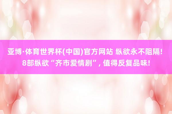 亚博·体育世界杯(中国)官方网站 纵欲永不阻隔! 8部纵欲“齐市爱情剧”, 值得反复品味!