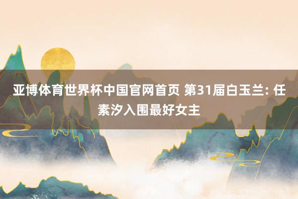 亚博体育世界杯中国官网首页 第31届白玉兰: 任素汐入围最好女主