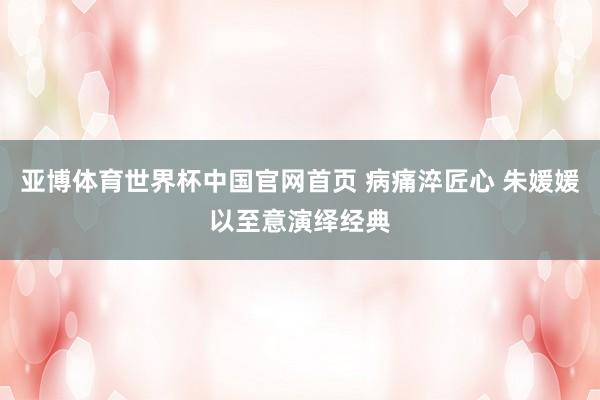 亚博体育世界杯中国官网首页 病痛淬匠心 朱媛媛以至意演绎经典