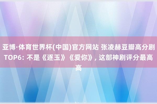 亚博·体育世界杯(中国)官方网站 张凌赫豆瓣高分剧TOP6: 不是《逐玉》《爱你》, 这部神剧评分最高