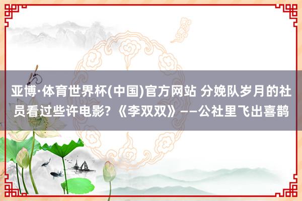 亚博·体育世界杯(中国)官方网站 分娩队岁月的社员看过些许电影? 《李双双》——公社里飞出喜鹊