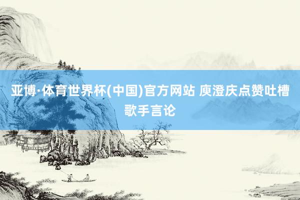 亚博·体育世界杯(中国)官方网站 庾澄庆点赞吐槽歌手言论