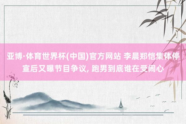 亚博·体育世界杯(中国)官方网站 李晨郑恺集体停宣后又曝节目争议, 跑男到底谁在受闹心
