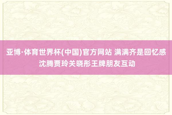 亚博·体育世界杯(中国)官方网站 满满齐是回忆感 沈腾贾玲关晓彤王牌朋友互动