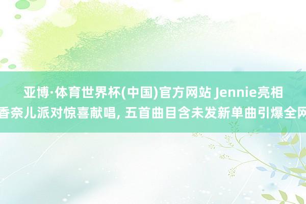 亚博·体育世界杯(中国)官方网站 Jennie亮相香奈儿派对惊喜献唱, 五首曲目含未发新单曲引爆全网
