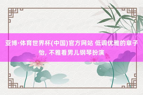 亚博·体育世界杯(中国)官方网站 低调优雅的章子怡, 不雅看男儿钢琴扮演