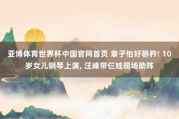 亚博体育世界杯中国官网首页 章子怡好骄矜! 10岁女儿钢琴上演, 汪峰带仨娃现场助阵