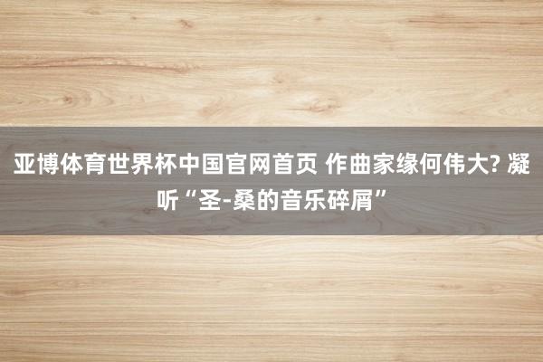 亚博体育世界杯中国官网首页 作曲家缘何伟大? 凝听“圣-桑的音乐碎屑”