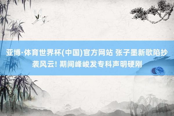亚博·体育世界杯(中国)官方网站 张子墨新歌陷抄袭风云! 期间峰峻发专科声明硬刚