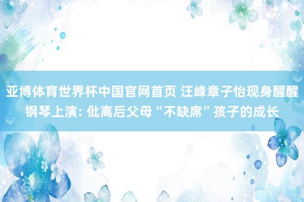 亚博体育世界杯中国官网首页 汪峰章子怡现身醒醒钢琴上演: 仳离后父母“不缺席”孩子的成长