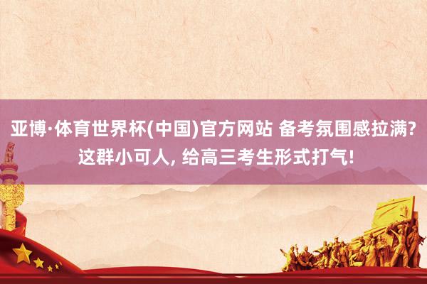 亚博·体育世界杯(中国)官方网站 备考氛围感拉满? 这群小可人, 给高三考生形式打气!