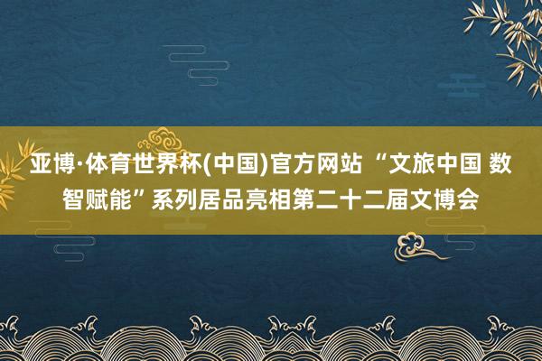 亚博·体育世界杯(中国)官方网站 “文旅中国 数智赋能”系列居品亮相第二十二届文博会