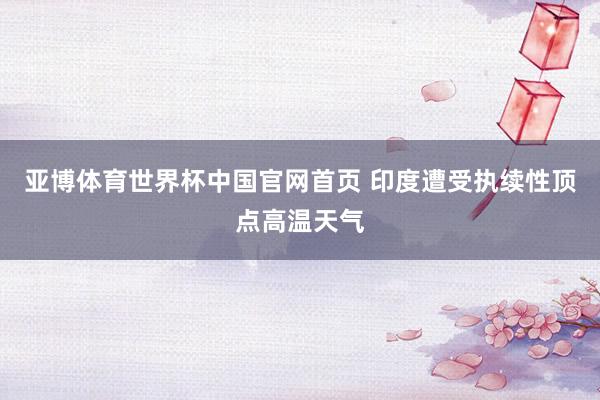 亚博体育世界杯中国官网首页 印度遭受执续性顶点高温天气
