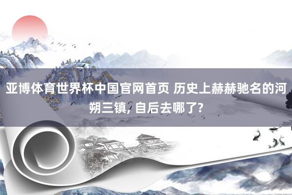 亚博体育世界杯中国官网首页 历史上赫赫驰名的河朔三镇, 自后去哪了?