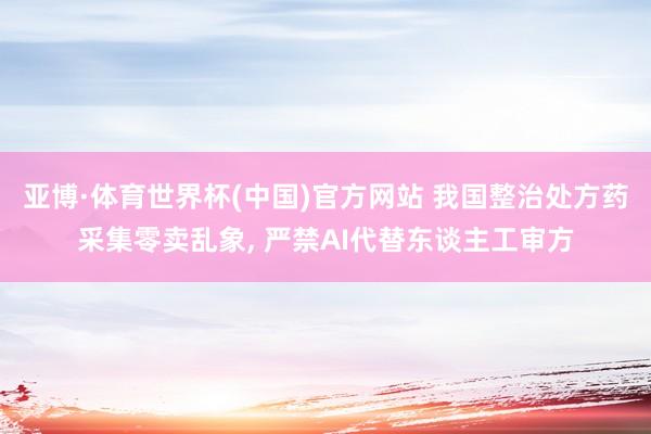 亚博·体育世界杯(中国)官方网站 我国整治处方药采集零卖乱象, 严禁AI代替东谈主工审方