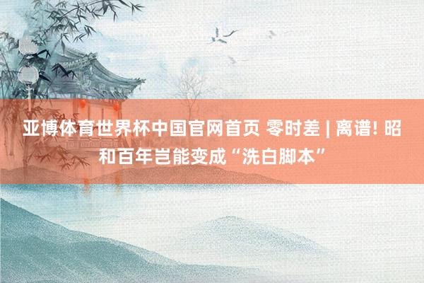 亚博体育世界杯中国官网首页 零时差 | 离谱! 昭和百年岂能变成“洗白脚本”