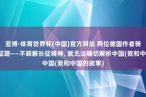 亚博·体育世界杯(中国)官方网站 两位德国作者骑行重走长征路——不睬解长征精神, 就无法确切解析中国(我和中国的故事)