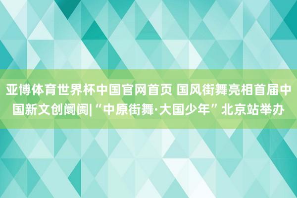 亚博体育世界杯中国官网首页 国风街舞亮相首届中国新文创阛阓|