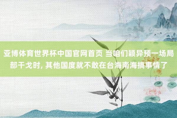亚博体育世界杯中国官网首页 当咱们颖异预一场局部干戈时, 其他国度就不敢在台海南海搞事情了