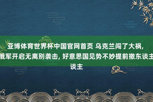 亚博体育世界杯中国官网首页 乌克兰闯了大祸, 俄军开启无离别袭击, 好意思国见势不妙提前撤东谈主