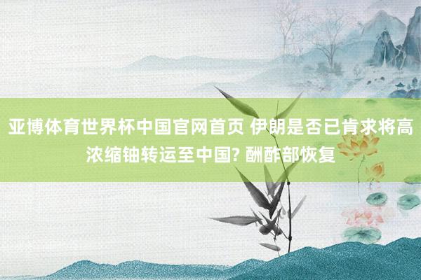 亚博体育世界杯中国官网首页 伊朗是否已肯求将高浓缩铀转运至中国? 酬酢部恢复