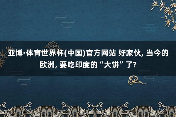 亚博·体育世界杯(中国)官方网站 好家伙, 当今的欧洲, 要吃印度的“大饼”了?