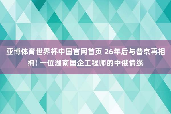 亚博体育世界杯中国官网首页 26年后与普京再相拥! 一位湖南国企工程师的中俄情缘