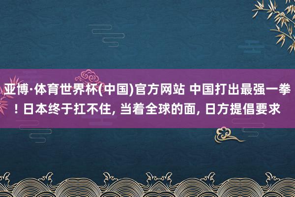 亚博·体育世界杯(中国)官方网站 中国打出最强一拳! 日本终于扛不住, 当着全球的面, 日方提倡要求