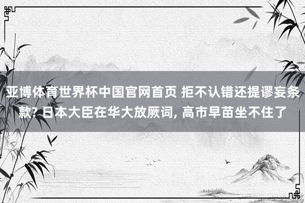 亚博体育世界杯中国官网首页 拒不认错还提谬妄条款? 日本大臣在华大放厥词, 高市早苗坐不住了