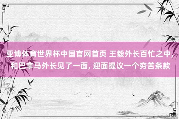 亚博体育世界杯中国官网首页 王毅外长百忙之中, 和巴拿马外长见了一面, 迎面提议一个穷苦条款