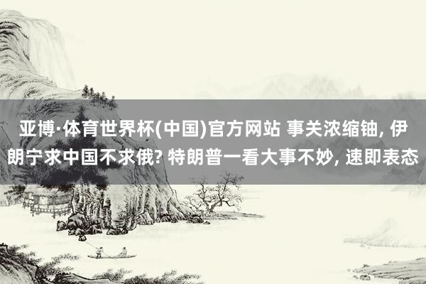 亚博·体育世界杯(中国)官方网站 事关浓缩铀, 伊朗宁求中国不求俄? 特朗普一看大事不妙, 速即表态