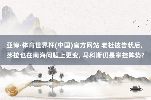 亚博·体育世界杯(中国)官方网站 老杜被告状后, 莎拉也在南海问题上更变, 马科斯仍是掌控阵势?
