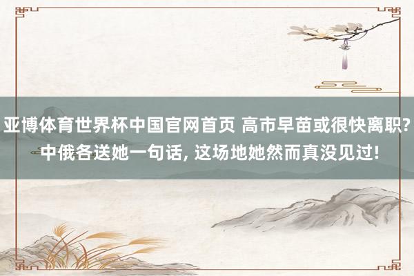 亚博体育世界杯中国官网首页 高市早苗或很快离职? 中俄各送她一句话, 这场地她然而真没见过!