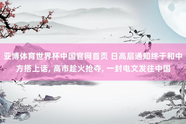 亚博体育世界杯中国官网首页 日高层通知终于和中方搭上话, 高市趁火抢夺, 一封电文发往中国