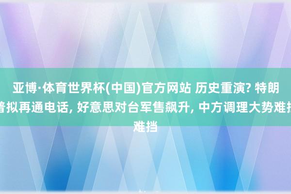 亚博·体育世界杯(中国)官方网站 历史重演? 特朗普拟再通电话, 好意思对台军售飙升, 中方调理大势难挡