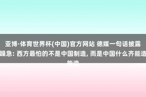 亚博·体育世界杯(中国)官方网站 德媒一句话披露躁急: 西方最怕的不是中国制造, 而是中国什么齐能造