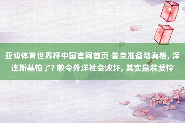 亚博体育世界杯中国官网首页 普京准备动真格, 泽连斯基怕了? 敕令外洋社会败坏, 其实是装爱怜