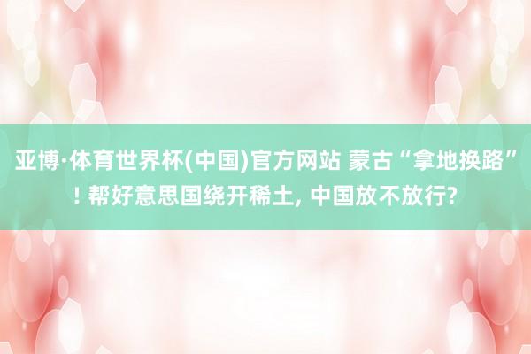 亚博·体育世界杯(中国)官方网站 蒙古“拿地换路”! 帮好意思国绕开稀土, 中国放不放行?
