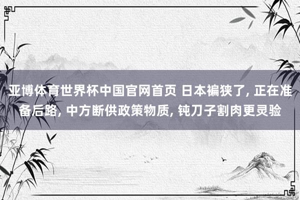 亚博体育世界杯中国官网首页 日本褊狭了, 正在准备后路, 中方断供政策物质, 钝刀子割肉更灵验