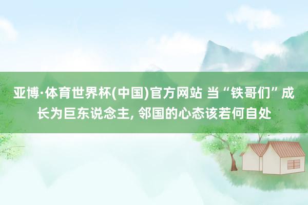 亚博·体育世界杯(中国)官方网站 当“铁哥们”成长为巨东说念主, 邻国的心态该若何自处