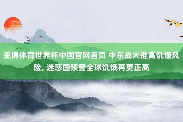 亚博体育世界杯中国官网首页 中东战火推高饥馑风险, 迷惑国预警全球饥饿再更正高