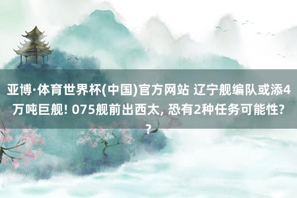 亚博·体育世界杯(中国)官方网站 辽宁舰编队或添4万吨巨舰! 075舰前出西太, 恐有2种任务可能性?